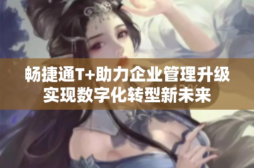 畅捷通T+助力企业管理升级实现数字化转型新未来