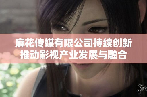 麻花传媒有限公司持续创新推动影视产业发展与融合