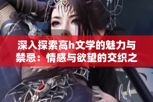 深入探索高h文学的魅力与禁忌：情感与欲望的交织之旅
