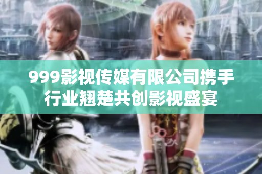 999影视传媒有限公司携手行业翘楚共创影视盛宴