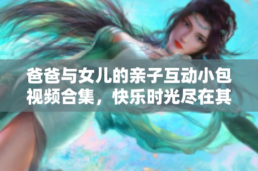 爸爸与女儿的亲子互动小包视频合集，快乐时光尽在其中