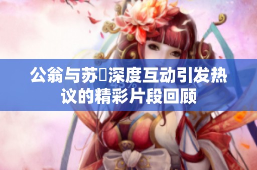 公翁与苏玥深度互动引发热议的精彩片段回顾