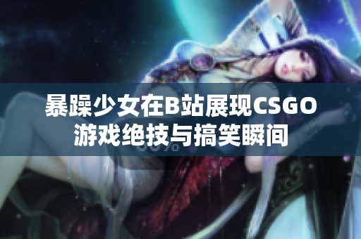 暴躁少女在B站展现CSGO游戏绝技与搞笑瞬间