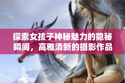 探索女孩子神秘魅力的隐秘瞬间，高雅清新的摄影作品欣赏