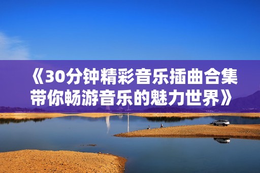 《30分钟精彩音乐插曲合集带你畅游音乐的魅力世界》