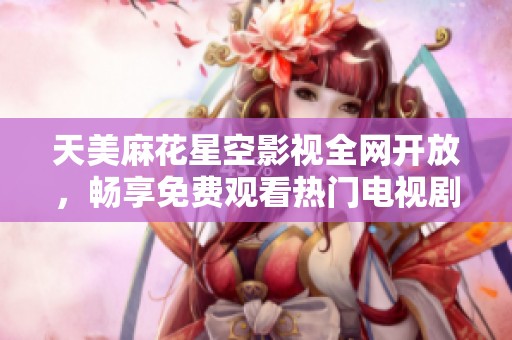 天美麻花星空影视全网开放，畅享免费观看热门电视剧新体验