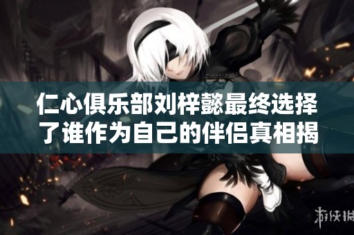 仁心俱乐部刘梓懿最终选择了谁作为自己的伴侣真相揭晓