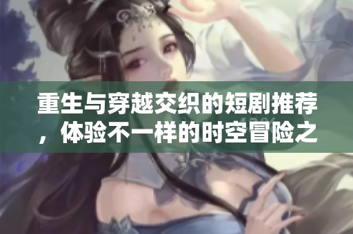 重生与穿越交织的短剧推荐，体验不一样的时空冒险之旅