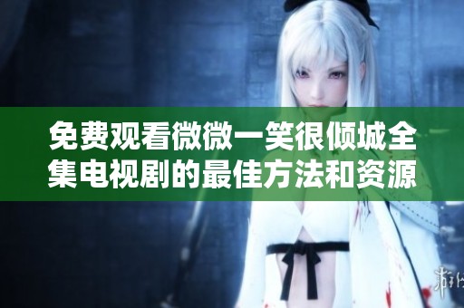 免费观看微微一笑很倾城全集电视剧的最佳方法和资源汇总