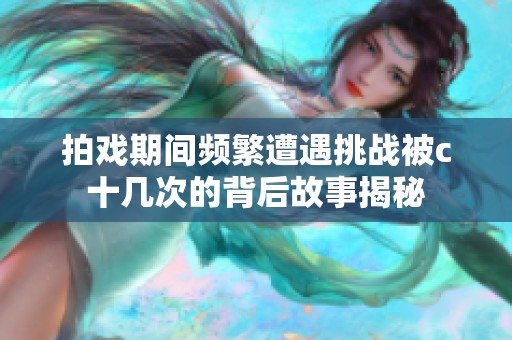 拍戏期间频繁遭遇挑战被c十几次的背后故事揭秘
