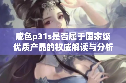 成色p31s是否属于国家级优质产品的权威解读与分析