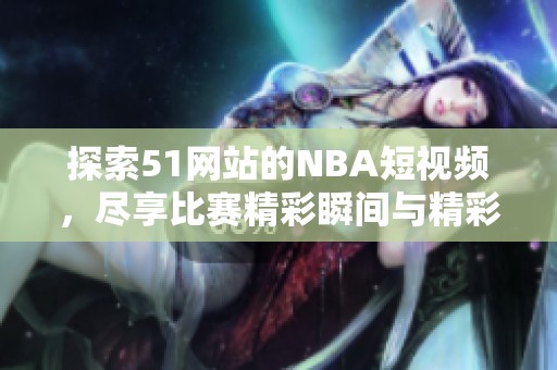 探索51网站的NBA短视频，尽享比赛精彩瞬间与精彩解说