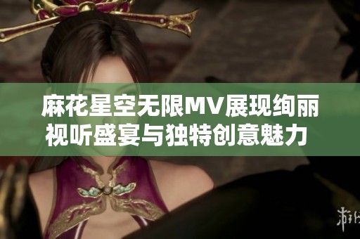 麻花星空无限MV展现绚丽视听盛宴与独特创意魅力  