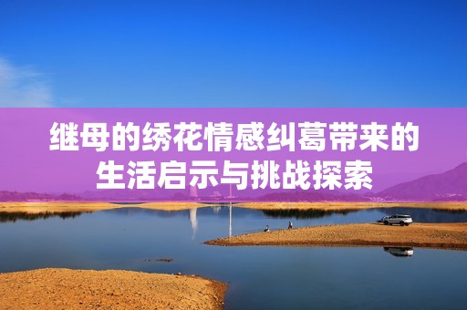 继母的绣花情感纠葛带来的生活启示与挑战探索