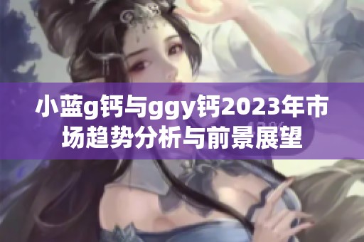 小蓝g钙与ggy钙2023年市场趋势分析与前景展望
