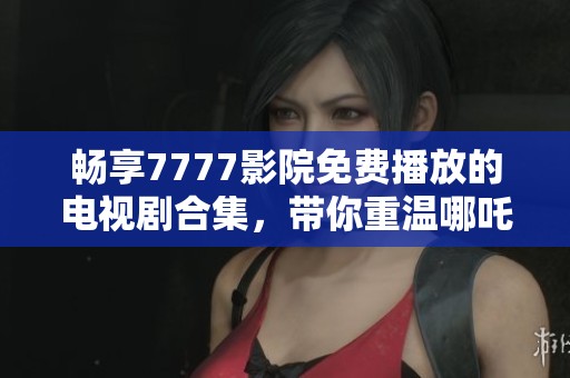 畅享7777影院免费播放的电视剧合集，带你重温哪吒经典故事