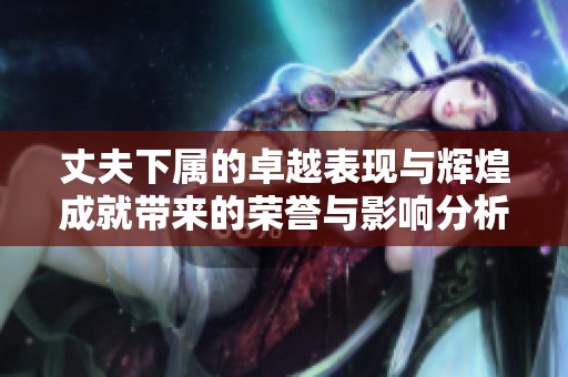 丈夫下属的卓越表现与辉煌成就带来的荣誉与影响分析