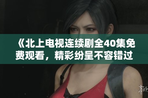 《北上电视连续剧全40集免费观看，精彩纷呈不容错过》
