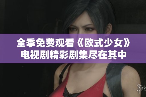 全季免费观看《欧式少女》电视剧精彩剧集尽在其中