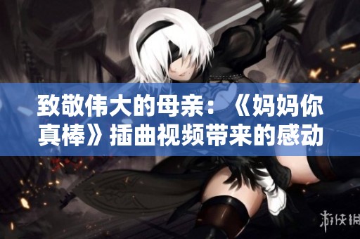 致敬伟大的母亲：《妈妈你真棒》插曲视频带来的感动与启示