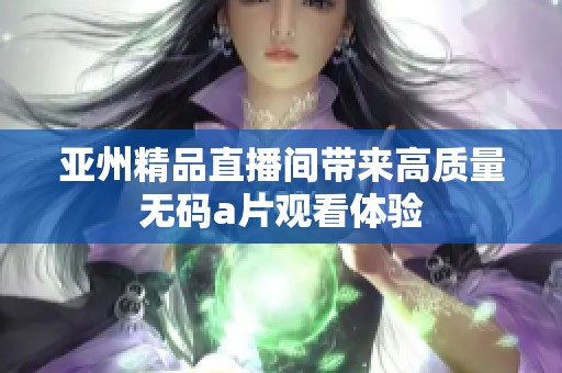 亚州精品直播间带来高质量无码a片观看体验