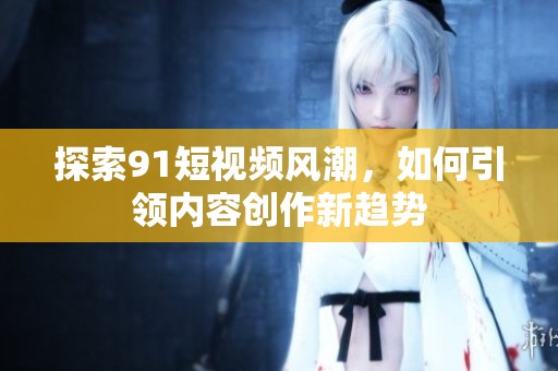 探索91短视频风潮，如何引领内容创作新趋势