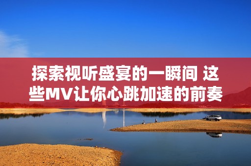 探索视听盛宴的一瞬间 这些MV让你心跳加速的前奏时刻
