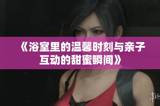 《浴室里的温馨时刻与亲子互动的甜蜜瞬间》