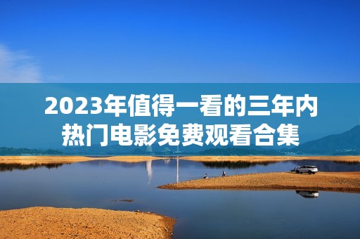 2023年值得一看的三年内热门电影免费观看合集