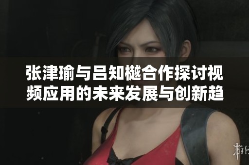 张津瑜与吕知樾合作探讨视频应用的未来发展与创新趋势
