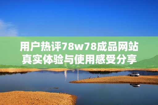 用户热评78w78成品网站真实体验与使用感受分享