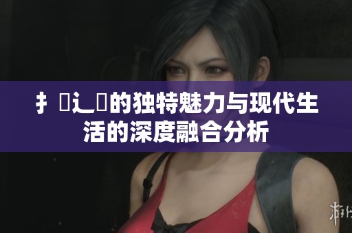 扌喿辶畐的独特魅力与现代生活的深度融合分析