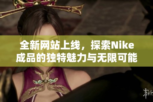 全新网站上线，探索Nike成品的独特魅力与无限可能