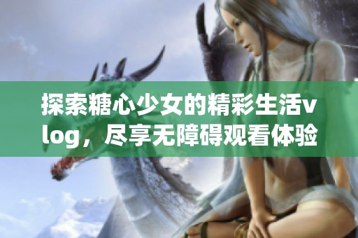 探索糖心少女的精彩生活vlog，尽享无障碍观看体验