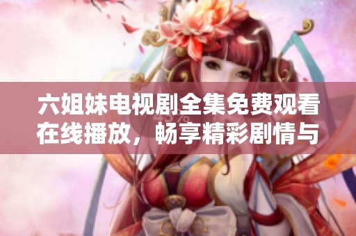 六姐妹电视剧全集免费观看在线播放，畅享精彩剧情与感人故事