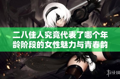 二八佳人究竟代表了哪个年龄阶段的女性魅力与青春韵味