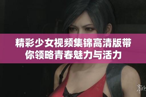 精彩少女视频集锦高清版带你领略青春魅力与活力
