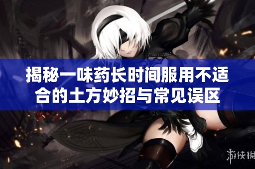 揭秘一味药长时间服用不适合的土方妙招与常见误区