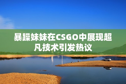 暴躁妹妹在CSGO中展现超凡技术引发热议