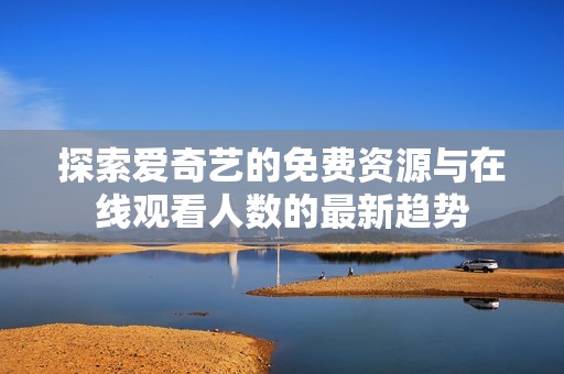 探索爱奇艺的免费资源与在线观看人数的最新趋势
