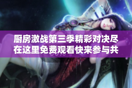 厨房激战第三季精彩对决尽在这里免费观看快来参与共襄盛举