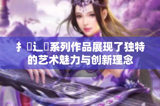 扌喿辶畐系列作品展现了独特的艺术魅力与创新理念