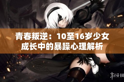 青春叛逆：10至16岁少女成长中的暴躁心理解析