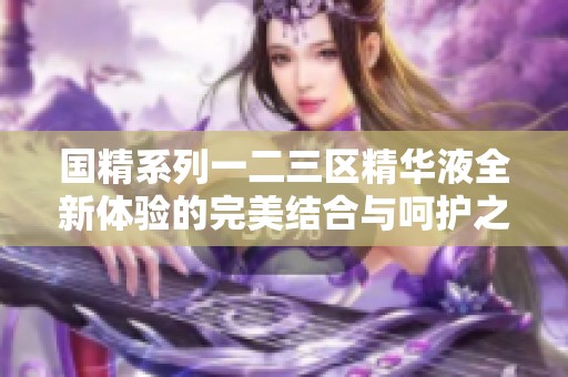 国精系列一二三区精华液全新体验的完美结合与呵护之道