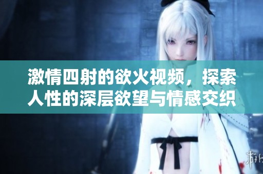 激情四射的欲火视频，探索人性的深层欲望与情感交织