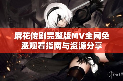 麻花传剧完整版MV全网免费观看指南与资源分享