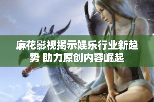 麻花影视揭示娱乐行业新趋势 助力原创内容崛起