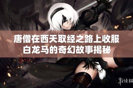唐僧在西天取经之路上收服白龙马的奇幻故事揭秘
