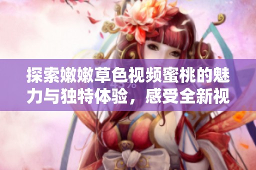 探索嫩嫩草色视频蜜桃的魅力与独特体验，感受全新视觉盛宴