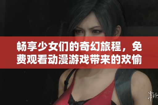 畅享少女们的奇幻旅程，免费观看动漫游戏带来的欢愉体验